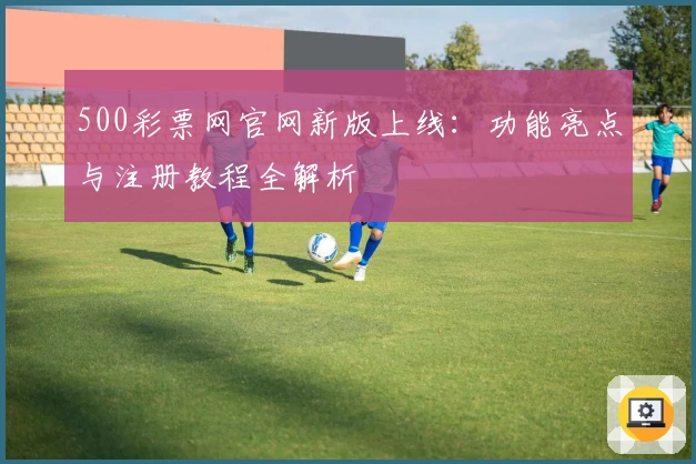 500彩票网官网新版上线：功能亮点与注册教程全解析