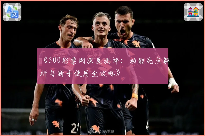《500彩票网深度测评：功能亮点解析与新手使用全攻略》