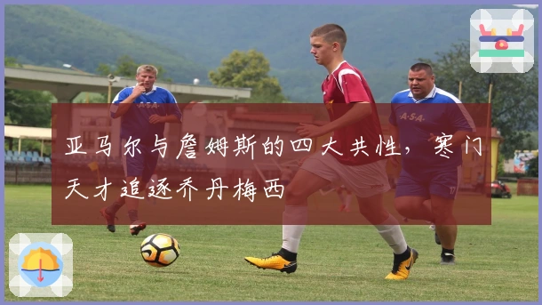 亚马尔与詹姆斯的四大共性，寒门天才追逐乔丹梅西