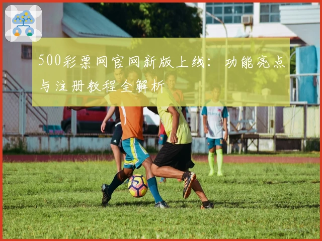 500彩票网官网新版上线：功能亮点与注册教程全解析
