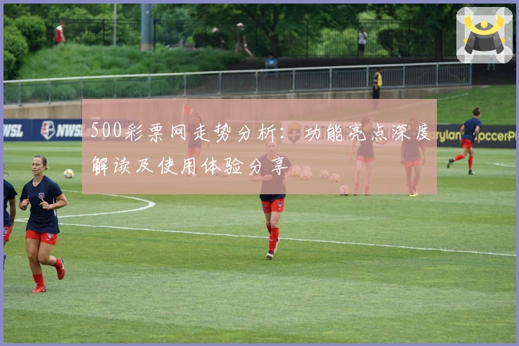 500彩票网走势分析:功能亮点深度解读及使用体验分享