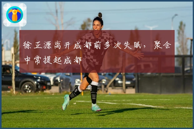 徐正源离开成都前多次失眠,聚会中常提起成都