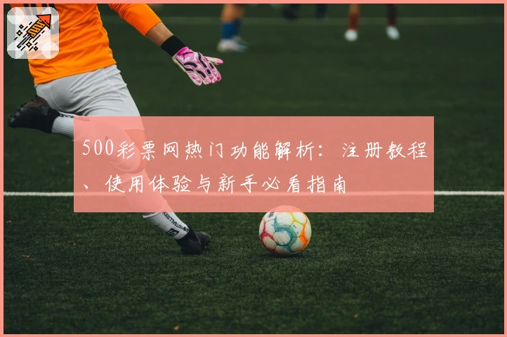 500彩票网热门功能解析：注册教程、使用体验与新手必看指南