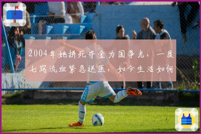 2004年她拼死夺金为国争光，一度七窍流血紧急送医，如今生活如何？